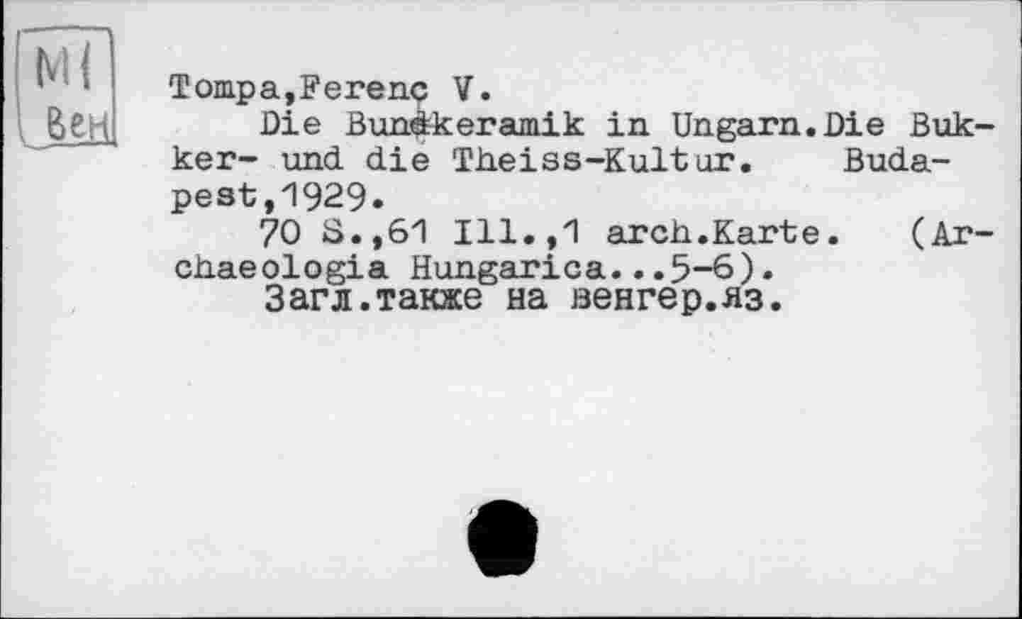 ﻿Tompa,Ferenç V.
Die Bunàkeramik in Ungarn.Die Bukker- und die Theiss-Kultur.	Buda-
pest ,1929.
70 8.,61 Ill.,1 arch.Karte.	(Ar-
chaeologia Hungarica...5-6)•
Загл.также на венгер.яз.